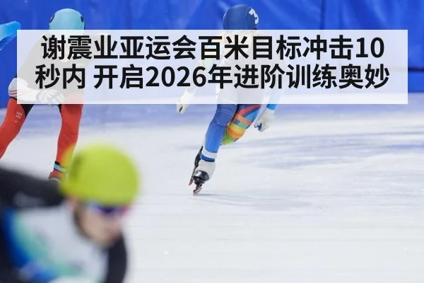 谢震业亚运会百米目标冲击10秒内 开启2026年进阶训练奥妙